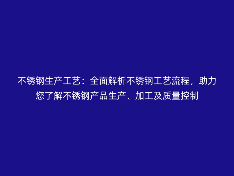 不銹鋼生產工藝：全面解析不銹鋼工藝流程，助力您了解不銹鋼產品生產、加工及質量控制