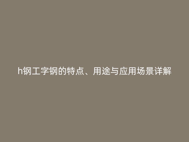 h鋼工字鋼的特點(diǎn)、用途與應(yīng)用場(chǎng)景詳解
