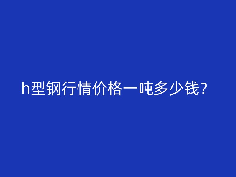 h型鋼行情價(jià)格一噸多少錢(qián)？