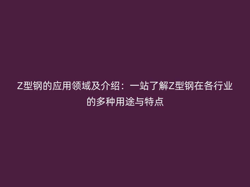 Z型鋼的應(yīng)用領(lǐng)域及介紹：一站了解Z型鋼在各行業(yè)的多種用途與特點