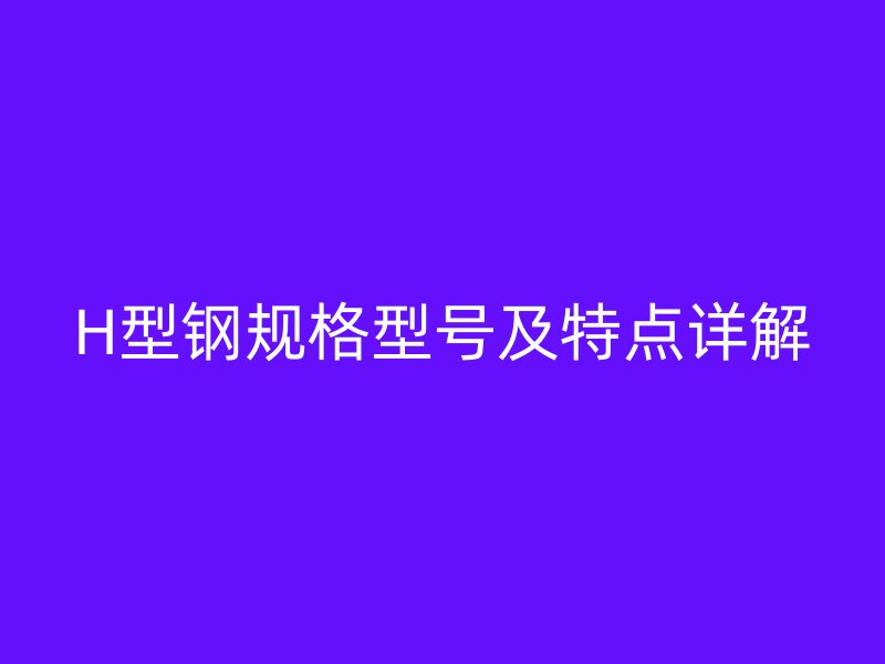H型鋼規(guī)格型號(hào)及特點(diǎn)詳解
