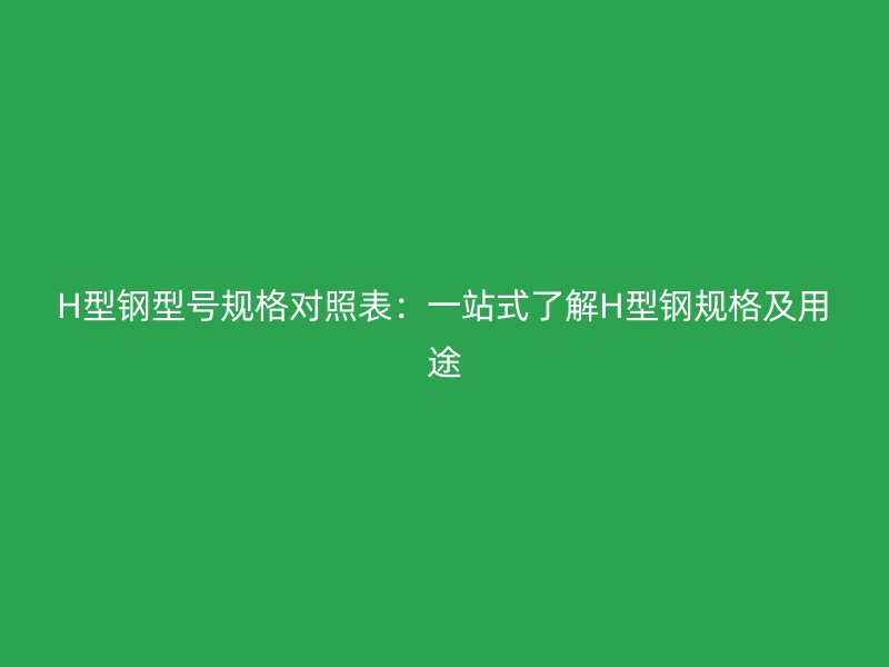 H型鋼型號(hào)規(guī)格對(duì)照表：一站式了解H型鋼規(guī)格及用途