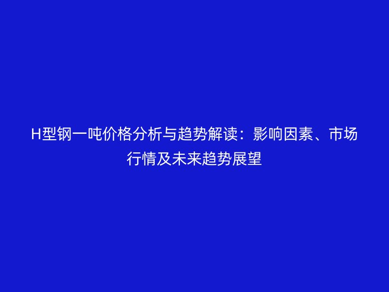 H型鋼一噸價(jià)格分析與趨勢解讀：影響因素、市場行情及未來趨勢展望