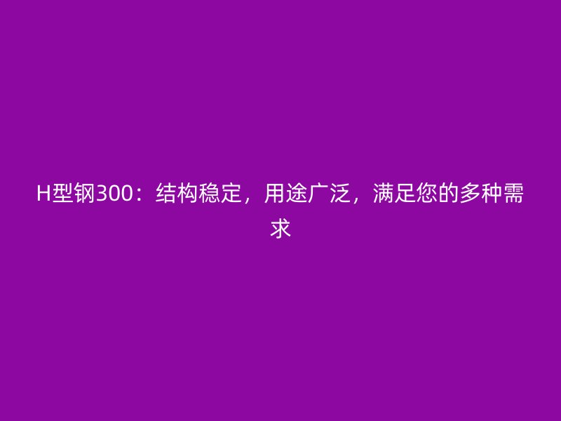 H型鋼300：結(jié)構(gòu)穩(wěn)定，用途廣泛，滿足您的多種需求