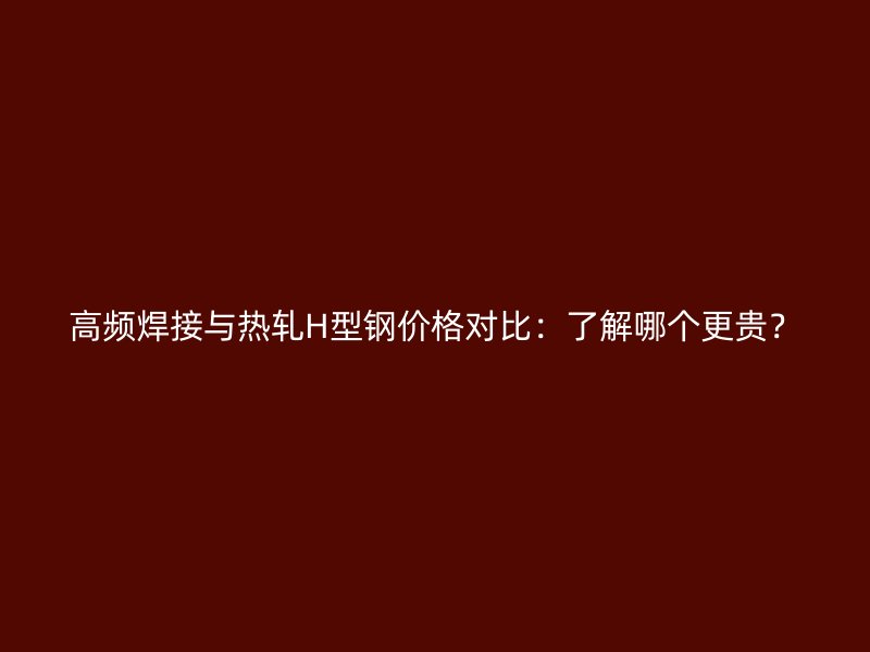 高頻焊接與熱軋H型鋼價格對比：了解哪個更貴？
