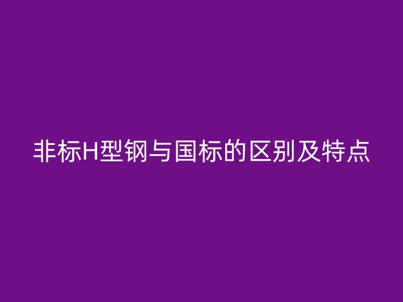 非標(biāo)H型鋼與國標(biāo)的區(qū)別及特點(diǎn)