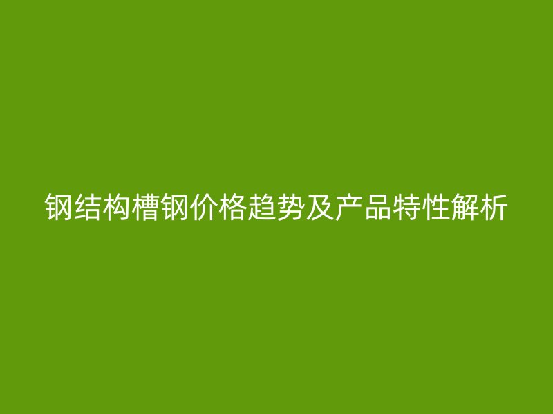 鋼結(jié)構(gòu)槽鋼價格趨勢及產(chǎn)品特性解析