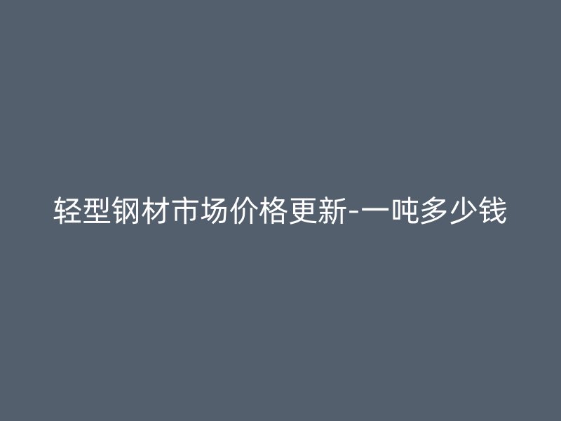 輕型鋼材市場價格更新-一噸多少錢
