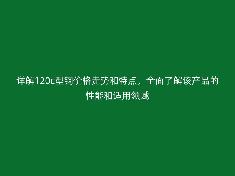 詳解120c型鋼價格走勢和特點，全面了解該產品的性能和適用領域