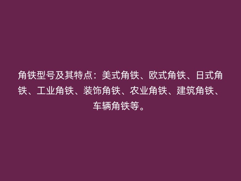 角鐵型號及其特點：美式角鐵、歐式角鐵、日式角鐵、工業(yè)角鐵、裝飾角鐵、農(nóng)業(yè)角鐵、建筑角鐵、車輛角鐵等。