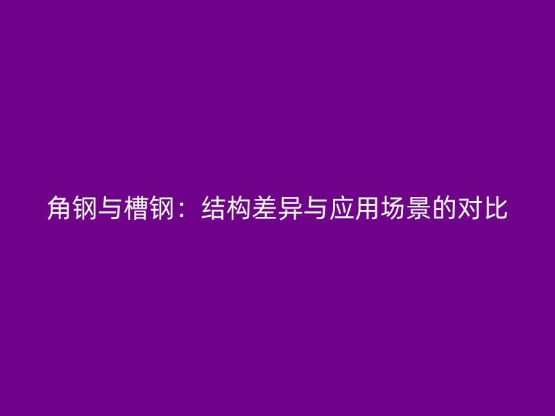 角鋼與槽鋼：結(jié)構(gòu)差異與應(yīng)用場(chǎng)景的對(duì)比