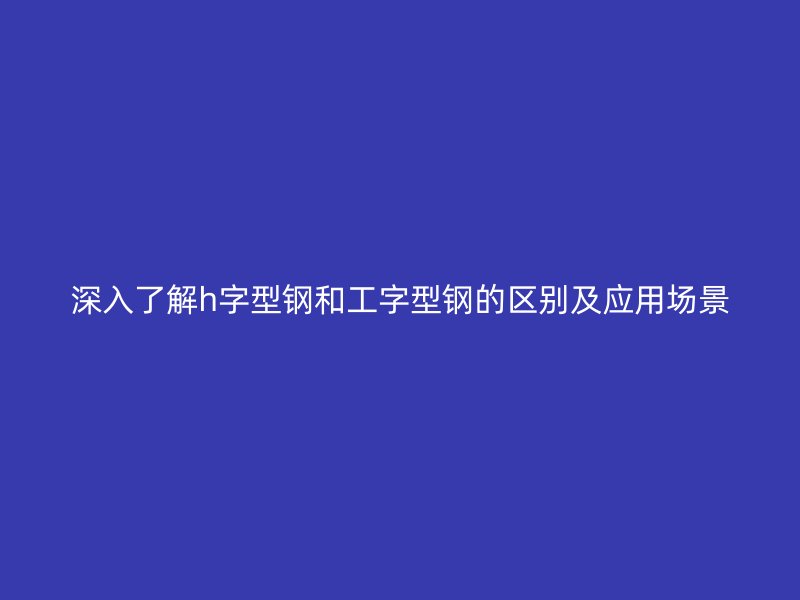 深入了解h字型鋼和工字型鋼的區(qū)別及應(yīng)用場(chǎng)景