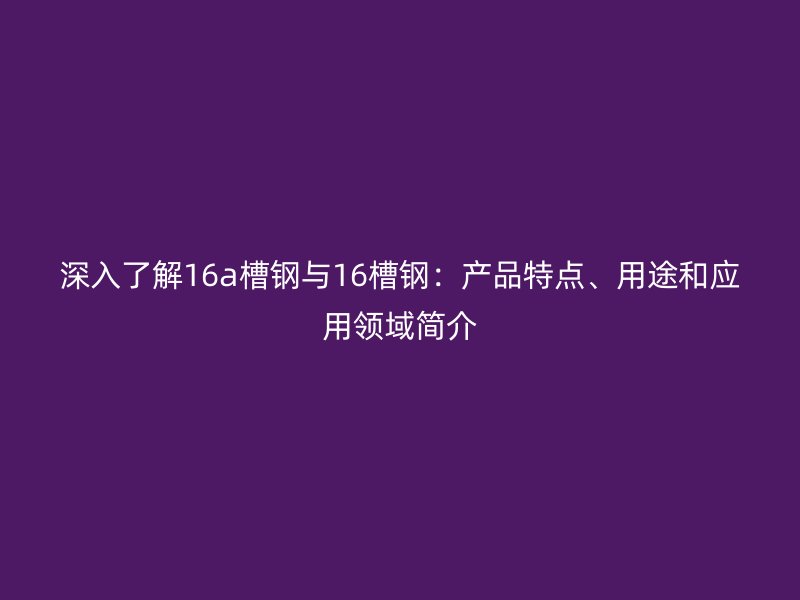 深入了解16a槽鋼與16槽鋼：產(chǎn)品特點(diǎn)、用途和應(yīng)用領(lǐng)域簡介