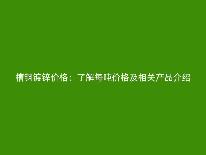 槽鋼鍍鋅價(jià)格：了解每噸價(jià)格及相關(guān)產(chǎn)品介紹
