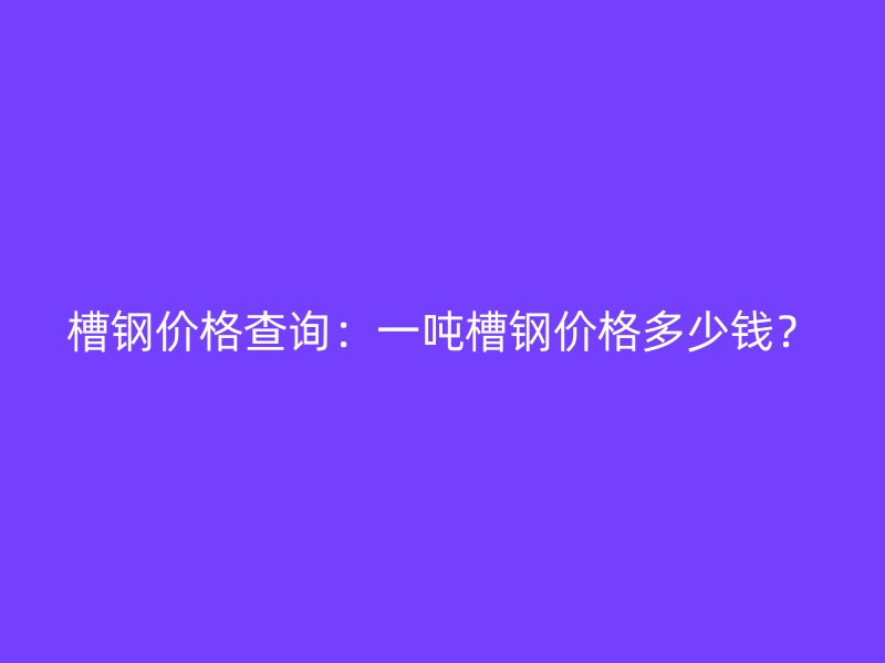 槽鋼價格查詢：一噸槽鋼價格多少錢？