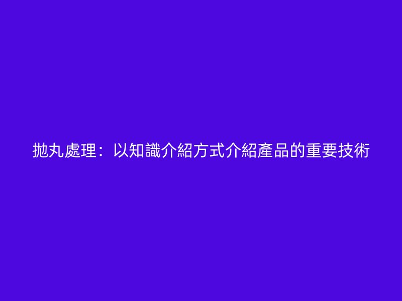拋丸處理：以知識介紹方式介紹產(chǎn)品的重要技術(shù)