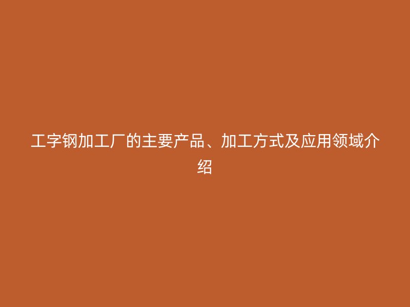 工字鋼加工廠的主要產(chǎn)品、加工方式及應用領域介紹