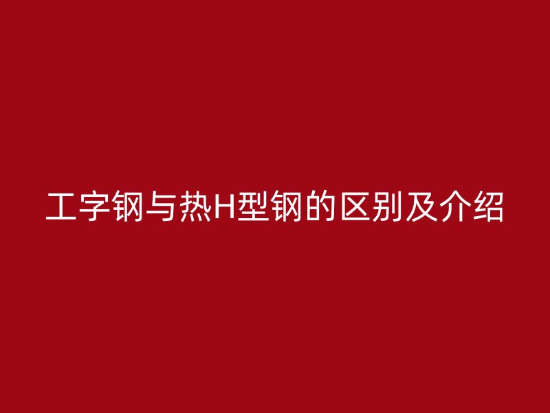 工字鋼與熱H型鋼的區(qū)別及介紹