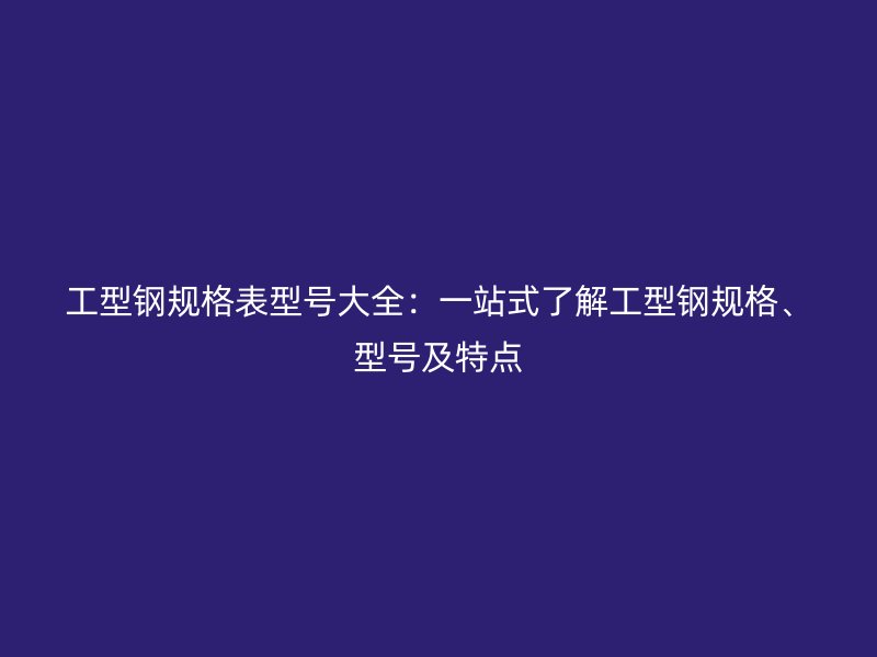 工型鋼規(guī)格表型號大全：一站式了解工型鋼規(guī)格、型號及特點
