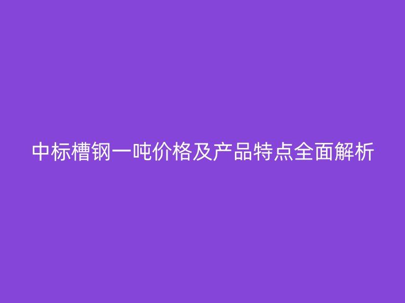 中標(biāo)槽鋼一噸價格及產(chǎn)品特點全面解析