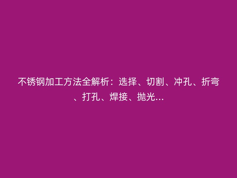 不銹鋼加工方法全解析：選擇、切割、沖孔、折彎、打孔、焊接、拋光...