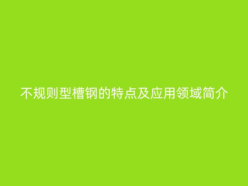 不規(guī)則型槽鋼的特點(diǎn)及應(yīng)用領(lǐng)域簡(jiǎn)介