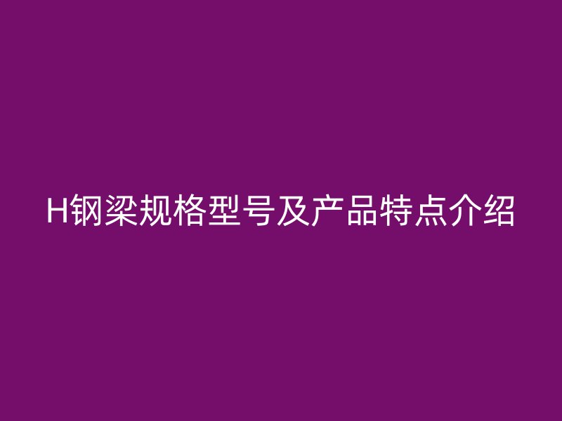 H鋼梁規(guī)格型號及產(chǎn)品特點介紹