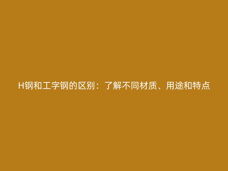 H鋼和工字鋼的區(qū)別：了解不同材質(zhì)、用途和特點