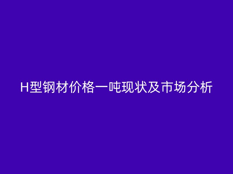 H型鋼材價格一噸現(xiàn)狀及市場分析