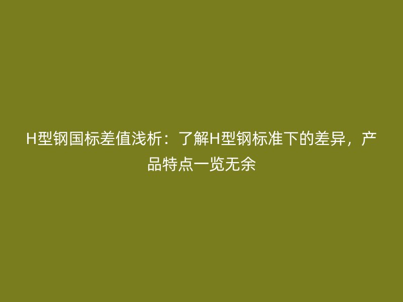 H型鋼國標(biāo)差值淺析：了解H型鋼標(biāo)準(zhǔn)下的差異，產(chǎn)品特點(diǎn)一覽無余