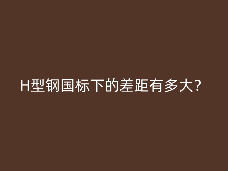 H型鋼國標(biāo)下的差距有多大？