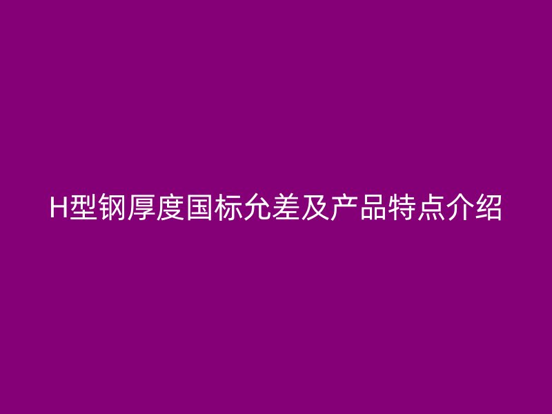H型鋼厚度國標允差及產(chǎn)品特點介紹