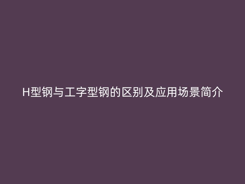 H型鋼與工字型鋼的區(qū)別及應(yīng)用場(chǎng)景簡(jiǎn)介