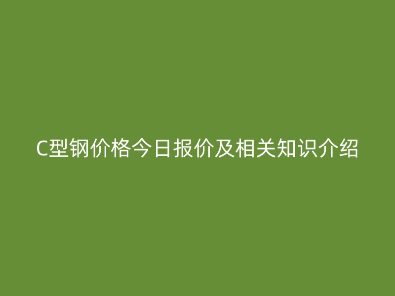 C型鋼價(jià)格今日報(bào)價(jià)及相關(guān)知識介紹