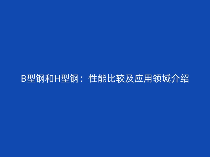 B型鋼和H型鋼：性能比較及應(yīng)用領(lǐng)域介紹