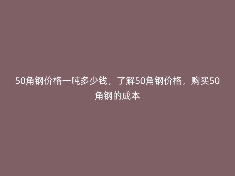 50角鋼價格一噸多少錢，了解50角鋼價格，購買50角鋼的成本