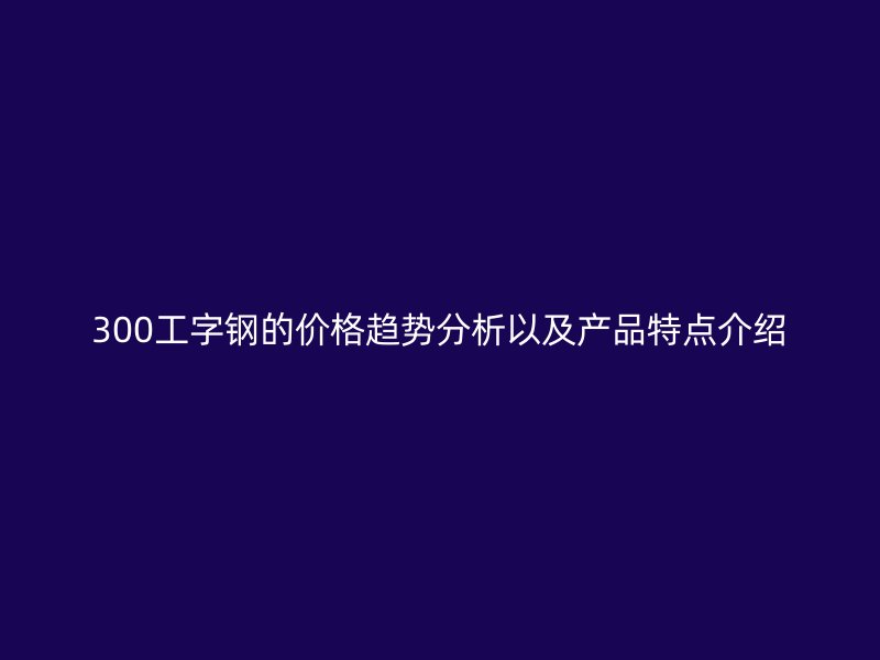 300工字鋼的價(jià)格趨勢(shì)分析以及產(chǎn)品特點(diǎn)介紹