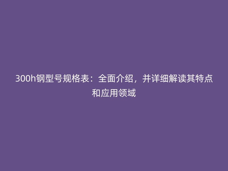 300h鋼型號(hào)規(guī)格表：全面介紹，并詳細(xì)解讀其特點(diǎn)和應(yīng)用領(lǐng)域