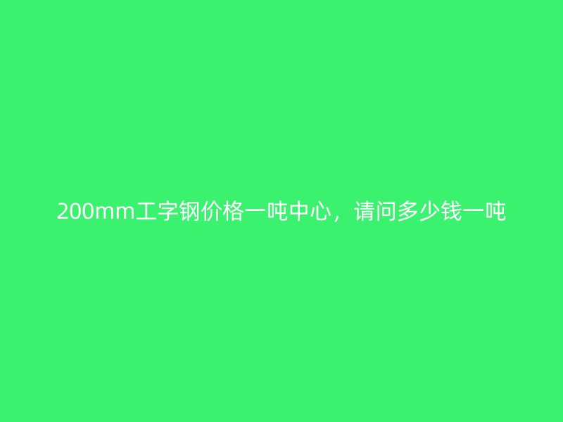 200mm工字鋼價(jià)格一噸中心，請問多少錢一噸