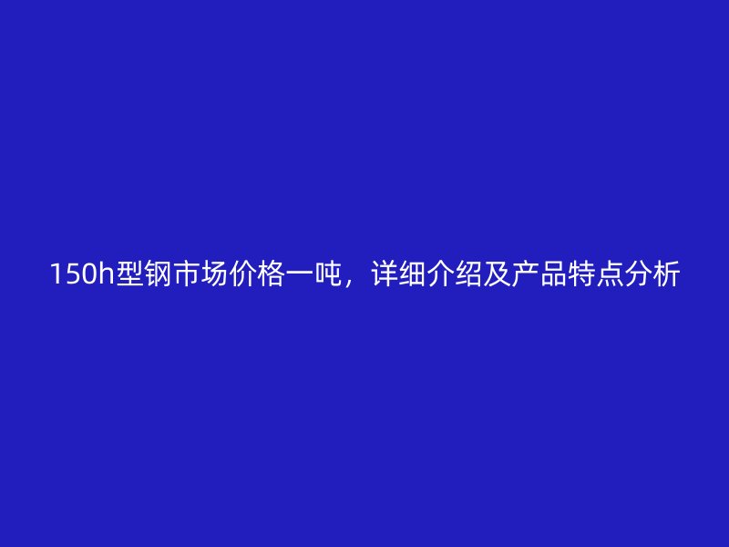 150h型鋼市場價(jià)格一噸，詳細(xì)介紹及產(chǎn)品特點(diǎn)分析
