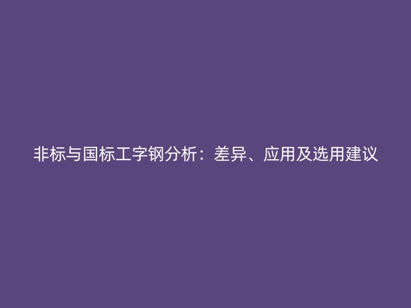 非標(biāo)與國(guó)標(biāo)工字鋼分析：差異、應(yīng)用及選用建議