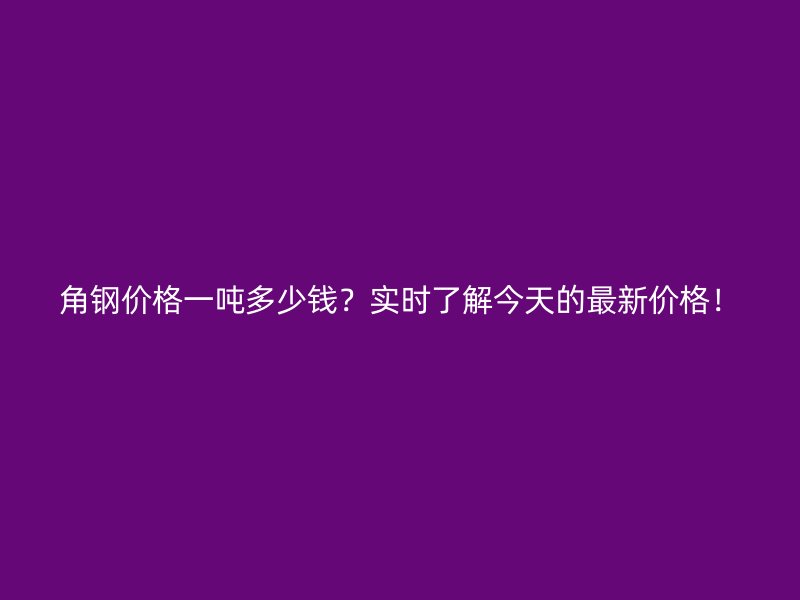 角鋼價(jià)格一噸多少錢(qián)？實(shí)時(shí)了解今天的最新價(jià)格！