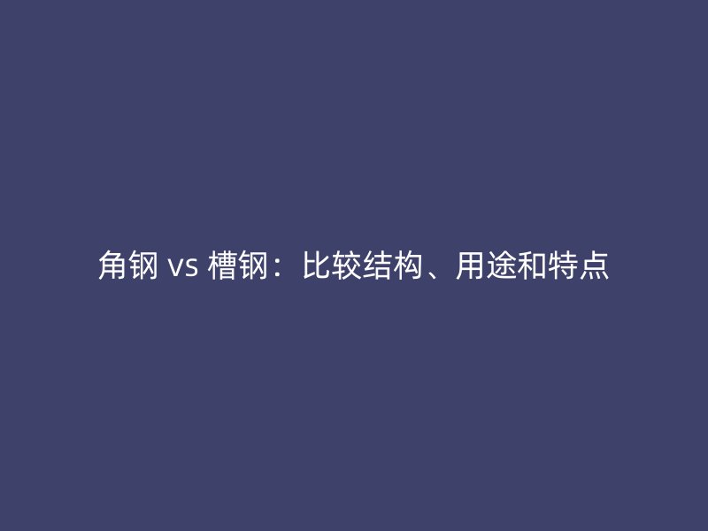 角鋼 vs 槽鋼：比較結(jié)構(gòu)、用途和特點(diǎn)
