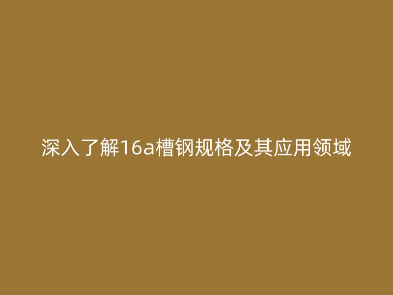 深入了解16a槽鋼規(guī)格及其應用領域