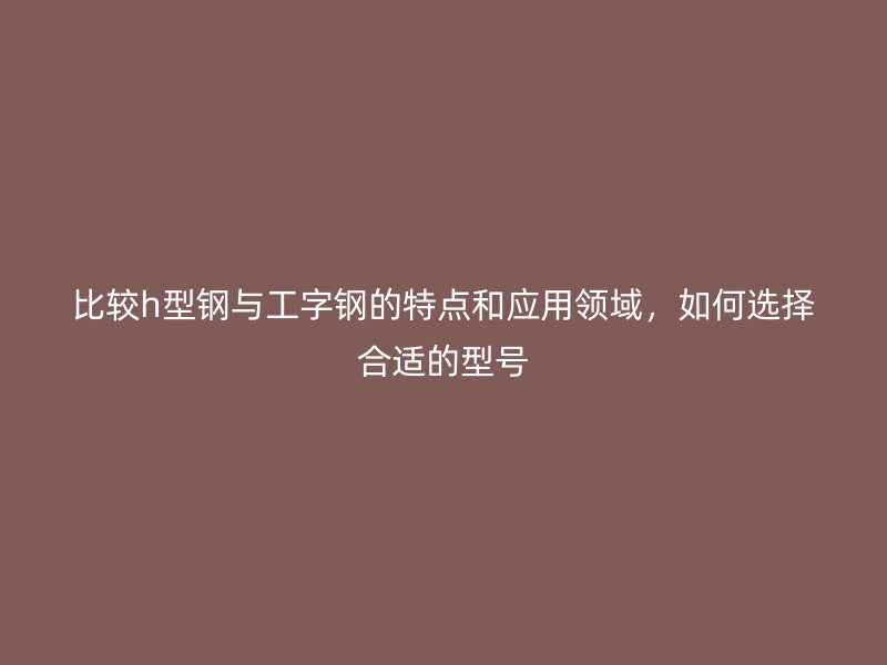 比較h型鋼與工字鋼的特點和應(yīng)用領(lǐng)域，如何選擇合適的型號