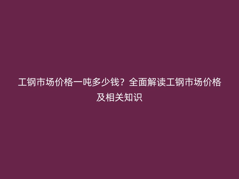 工鋼市場價格一噸多少錢？全面解讀工鋼市場價格及相關知識