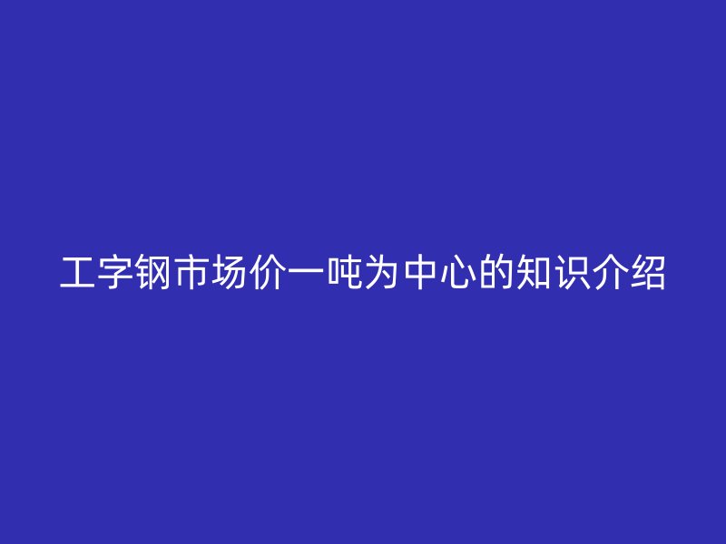 工字鋼市場(chǎng)價(jià)一噸為中心的知識(shí)介紹