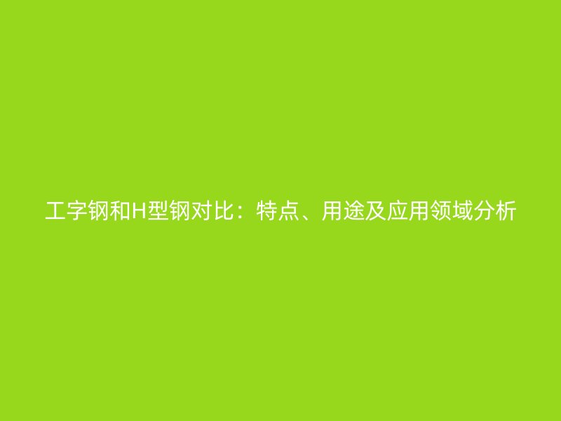 工字鋼和H型鋼對(duì)比：特點(diǎn)、用途及應(yīng)用領(lǐng)域分析