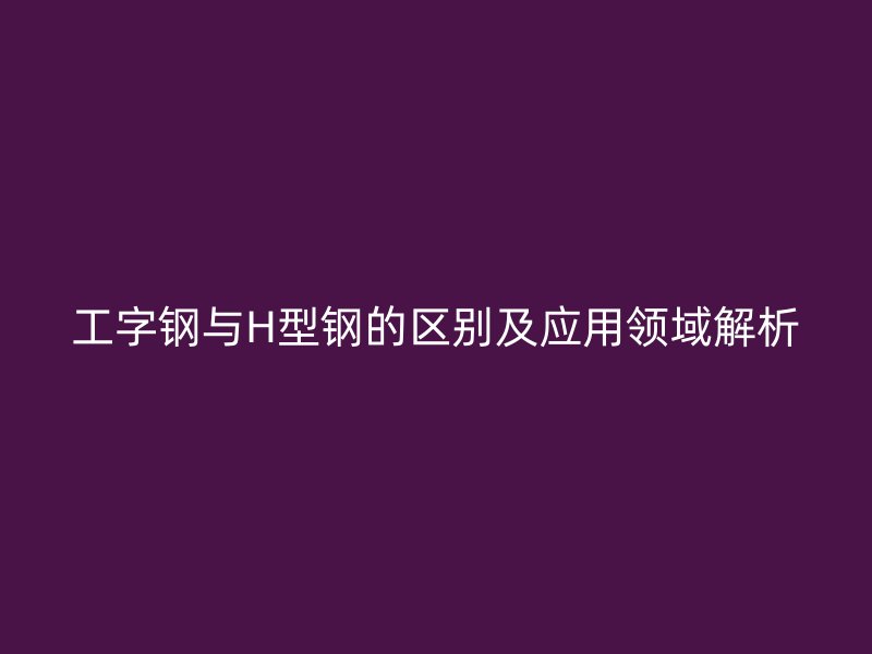 工字鋼與H型鋼的區(qū)別及應用領域解析