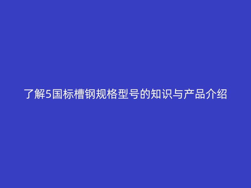 了解5國標(biāo)槽鋼規(guī)格型號的知識與產(chǎn)品介紹